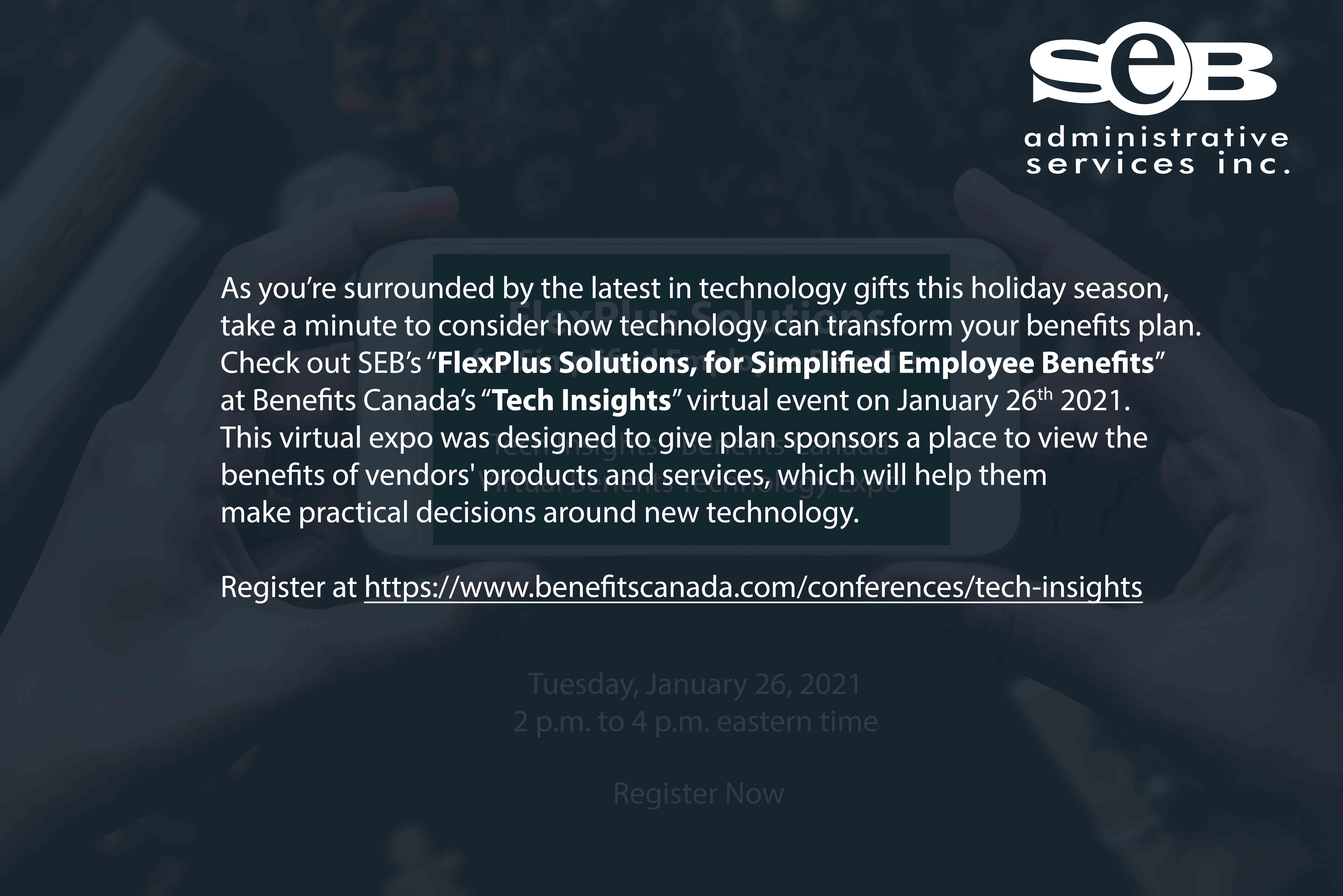 SEB Administrative Services Inc. As you’re surrounded by the latest in technology gifts this holiday season, take a minute to consider how technology can transform your benefits plan. Check out SEB’s “FlexPlus Solutions, for Simplified Employee Benefits” at Benefits Canada’s “Tech Insights” virtual event on January 26, 2021. This virtual expo was designed to give plan sponsors a place to view the benefits of vendors' products and services, which will help them make practical decisions around new technology. Register at https://www.benefitscanada.com/conferences/tech-insights